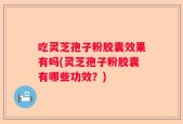 吃灵芝孢子粉胶囊效果有吗(灵芝孢子粉胶囊有哪些功效？)