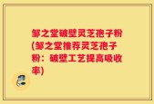 邹之堂破壁灵芝孢子粉(邹之堂推荐灵芝孢子粉：破壁工艺提高吸收率)