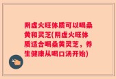 阴虚火旺体质可以喝桑黄和灵芝(阴虚火旺体质适合喝桑黄灵芝，养生健康从喝口汤开始)