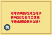 老年白斑能吃灵芝孢子粉吗(能否食用灵芝孢子粉来缓解老年白斑？