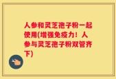 人参和灵芝孢子粉一起使用(增强免疫力！人参与灵芝孢子粉双管齐下)