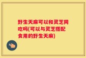 野生天麻可以和灵芝同吃吗(可以与灵芝搭配食用的野生天麻)