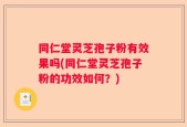 同仁堂灵芝孢子粉有效果吗(同仁堂灵芝孢子粉的功效如何？)