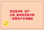 灵芝孢子粉  生产 公司_高效灵芝孢子粉：优质生产公司精选