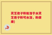 灵芝孢子粉能溶于水灵芝孢子粉可水溶，助健康)