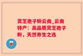 灵芝孢子粉云南_云南特产：高品质灵芝孢子粉，天然养生之选