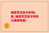 破壁灵芝孢子粉得e 健_破壁灵芝孢子粉助力健康增重)
