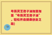 粤薇灵芝孢子油加盟加盟“粤薇灵芝孢子油”，轻松开启健康创业之路)