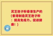 灵芝孢子粉香港生产的(香港制造灵芝孢子粉：提高免疫力，促进健康！)