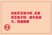 尤泉灵芝孢子粉_尤泉灵芝孢子粉：提升免疫力，增强健康
