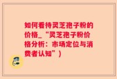 如何看待灵芝孢子粉的价格_“灵芝孢子粉价格分析：市场定位与消费者认知”)