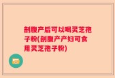剖腹产后可以喝灵芝孢子粉(剖腹产产妇可食用灵芝孢子粉)