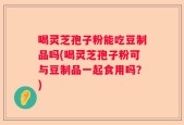 喝灵芝孢子粉能吃豆制品吗(喝灵芝孢子粉可与豆制品一起食用吗？)