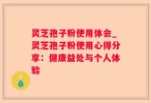 灵芝孢子粉使用体会_灵芝孢子粉使用心得分享：健康益处与个人体验