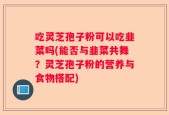 吃灵芝孢子粉可以吃韭菜吗(能否与韭菜共舞？灵芝孢子粉的营养与食物搭配)