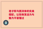 孢子粉与西洋参的完美搭配，让你焕发活力与魅力不容错过