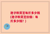 孢子粉灵芝每斤多少钱(孢子粉灵芝价格：每斤多少钱？)