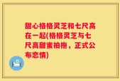 甜心格格灵芝和七尺高在一起(格格灵芝与七尺高甜蜜拍拖，正式公布恋情)