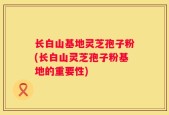长白山基地灵芝孢子粉(长白山灵芝孢子粉基地的重要性)