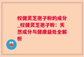 权健灵芝孢子粉的成分_权健灵芝孢子粉：天然成分与健康益处全解析