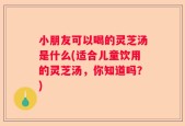 小朋友可以喝的灵芝汤是什么(适合儿童饮用的灵芝汤，你知道吗？)