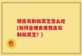 铁皮石斛和灵芝怎么吃(如何合理食用铁皮石斛和灵芝？)