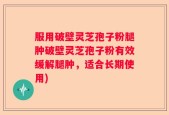 服用破壁灵芝孢子粉腿肿破壁灵芝孢子粉有效缓解腿肿，适合长期使用)
