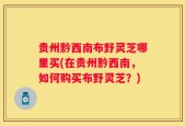 贵州黔西南布野灵芝哪里买(在贵州黔西南，如何购买布野灵芝？)