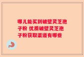 哪儿能买到破壁灵芝孢子粉 优质破壁灵芝孢子粉获取渠道有哪些