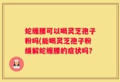 蛇缠腰可以喝灵芝孢子粉吗(能喝灵芝孢子粉缓解蛇缠腰的症状吗？