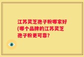江苏灵芝孢子粉哪家好(哪个品牌的江苏灵芝孢子粉更可靠？