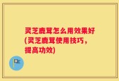 灵芝鹿茸怎么用效果好(灵芝鹿茸使用技巧，提高功效)