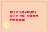 亦芝灵芝孢子粉(亦芝灵芝孢子粉：宝藏食材的全面解析)