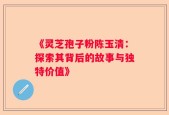 《灵芝孢子粉陈玉清：探索其背后的故事与独特价值》