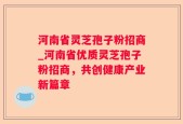 河南省灵芝孢子粉招商_河南省优质灵芝孢子粉招商，共创健康产业新篇章