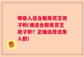 哪些人适合服用灵芝孢子粉(谁适合服用灵芝孢子粉？正确选择适用人群)