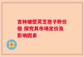 吉林破壁灵芝孢子粉价格 探究其市场定价及影响因素