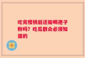 吃完樱桃后还能喝孢子粉吗？吃瓜群众必须知道的