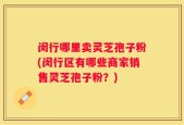闵行哪里卖灵芝孢子粉(闵行区有哪些商家销售灵芝孢子粉？)