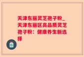 天津东丽灵芝孢子粉_天津东丽区高品质灵芝孢子粉：健康养生新选择
