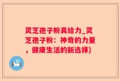 灵芝孢子粉真给力_灵芝孢子粉：神奇的力量，健康生活的新选择)