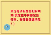 灵芝孢子粉加当归粉功效(灵芝孢子粉搭配当归粉，有哪些健康功效？)