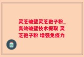 灵芝破壁灵芝孢子粉_高效破壁技术提取 灵芝孢子粉 增强免疫力