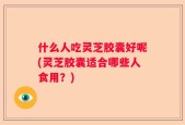 什么人吃灵芝胶囊好呢(灵芝胶囊适合哪些人食用？)