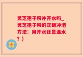 灵芝孢子粉冲开水吗_灵芝孢子粉的正确冲泡方法：用开水还是温水？)
