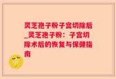 灵芝孢子粉子宫切除后_灵芝孢子粉：子宫切除术后的恢复与保健指南