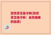 悠然灵芝孢子粉(悠然灵芝孢子粉：自然健康的选择)