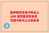 夏季喝灵芝孢子粉会上火吗 探究夏季饮用灵芝孢子粉与上火的关系