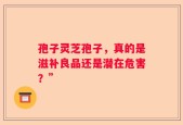 孢子灵芝孢子，真的是滋补良品还是潜在危害？”