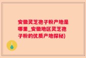 安徽灵芝孢子粉产地是哪里_安徽地区灵芝孢子粉的优质产地探秘)